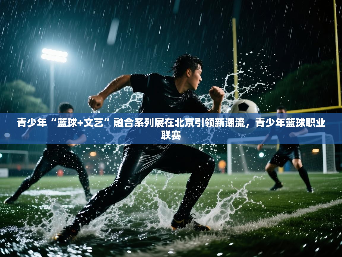 青少年“篮球+文艺”融合系列展在北京引领新潮流,青少年篮球职业联赛 第1张